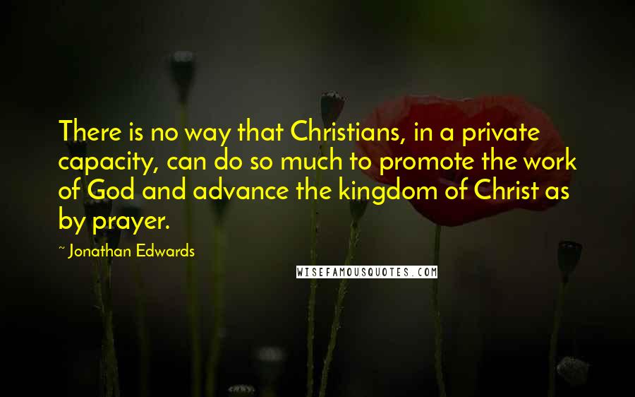 Jonathan Edwards Quotes: There is no way that Christians, in a private capacity, can do so much to promote the work of God and advance the kingdom of Christ as by prayer.
