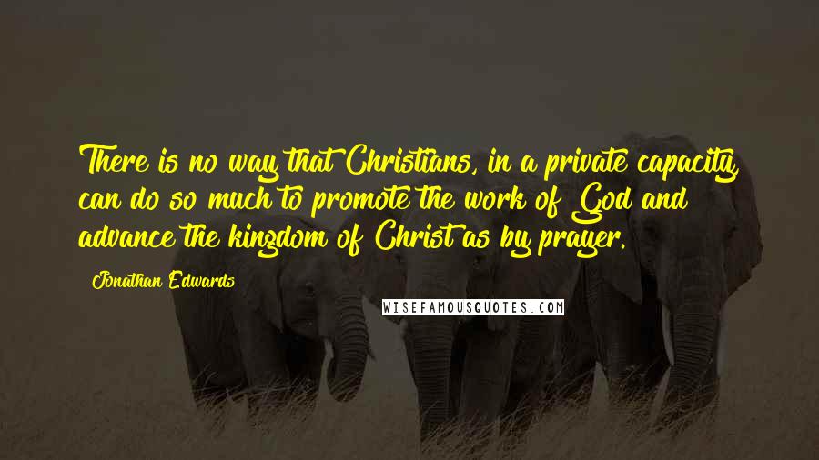 Jonathan Edwards Quotes: There is no way that Christians, in a private capacity, can do so much to promote the work of God and advance the kingdom of Christ as by prayer.
