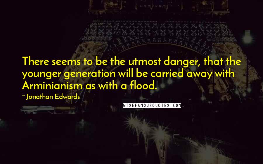 Jonathan Edwards Quotes: There seems to be the utmost danger, that the younger generation will be carried away with Arminianism as with a flood.