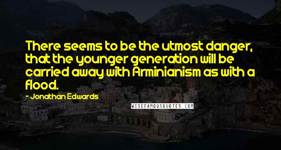 Jonathan Edwards Quotes: There seems to be the utmost danger, that the younger generation will be carried away with Arminianism as with a flood.