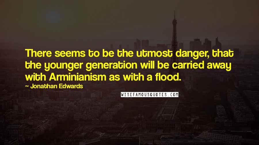 Jonathan Edwards Quotes: There seems to be the utmost danger, that the younger generation will be carried away with Arminianism as with a flood.