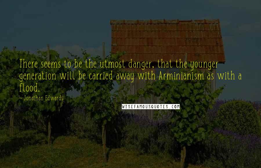 Jonathan Edwards Quotes: There seems to be the utmost danger, that the younger generation will be carried away with Arminianism as with a flood.