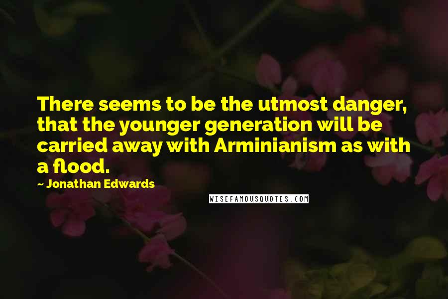 Jonathan Edwards Quotes: There seems to be the utmost danger, that the younger generation will be carried away with Arminianism as with a flood.