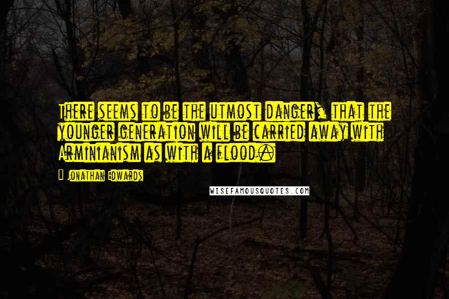 Jonathan Edwards Quotes: There seems to be the utmost danger, that the younger generation will be carried away with Arminianism as with a flood.