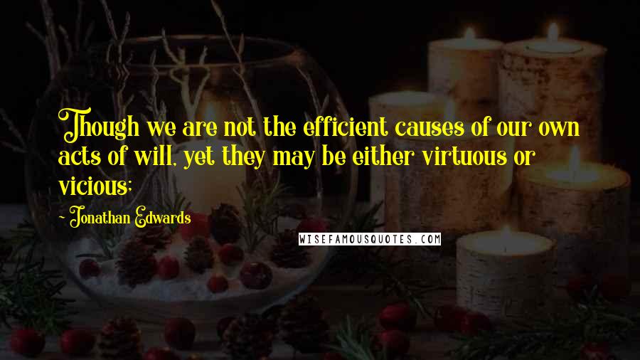 Jonathan Edwards Quotes: Though we are not the efficient causes of our own acts of will, yet they may be either virtuous or vicious;
