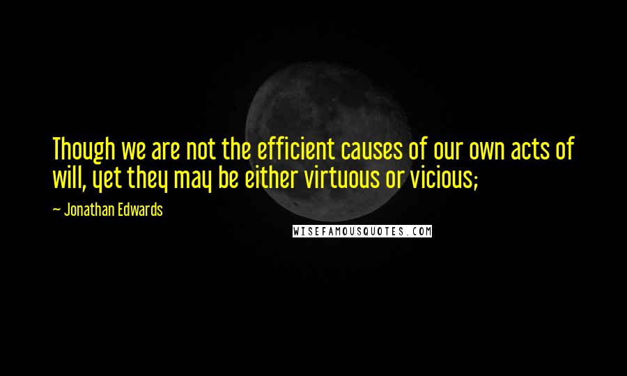 Jonathan Edwards Quotes: Though we are not the efficient causes of our own acts of will, yet they may be either virtuous or vicious;