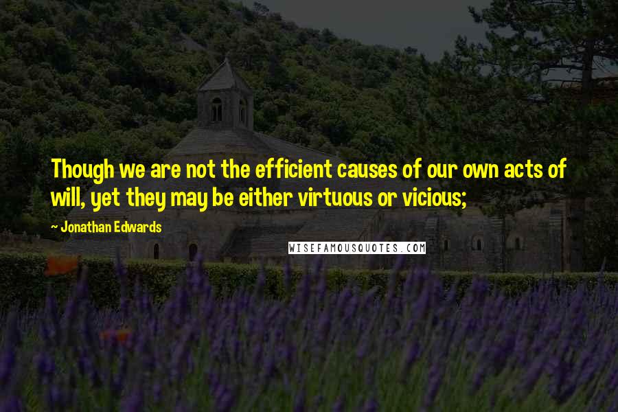 Jonathan Edwards Quotes: Though we are not the efficient causes of our own acts of will, yet they may be either virtuous or vicious;