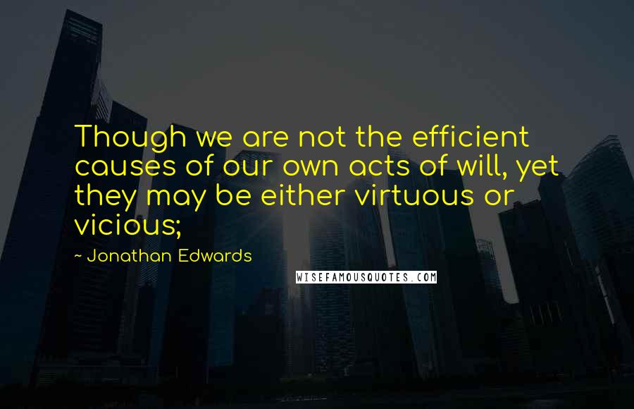 Jonathan Edwards Quotes: Though we are not the efficient causes of our own acts of will, yet they may be either virtuous or vicious;