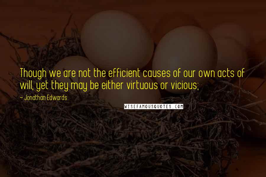 Jonathan Edwards Quotes: Though we are not the efficient causes of our own acts of will, yet they may be either virtuous or vicious;