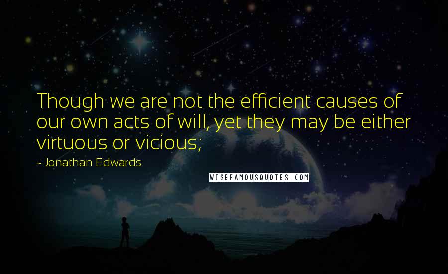 Jonathan Edwards Quotes: Though we are not the efficient causes of our own acts of will, yet they may be either virtuous or vicious;