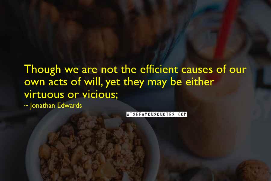 Jonathan Edwards Quotes: Though we are not the efficient causes of our own acts of will, yet they may be either virtuous or vicious;