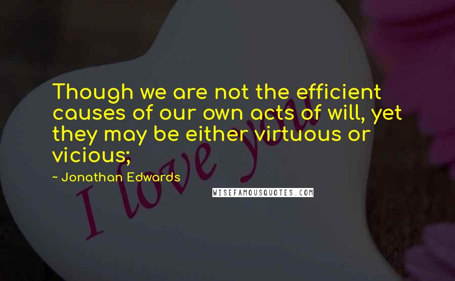 Jonathan Edwards Quotes: Though we are not the efficient causes of our own acts of will, yet they may be either virtuous or vicious;