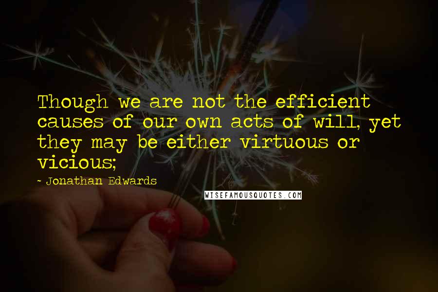 Jonathan Edwards Quotes: Though we are not the efficient causes of our own acts of will, yet they may be either virtuous or vicious;