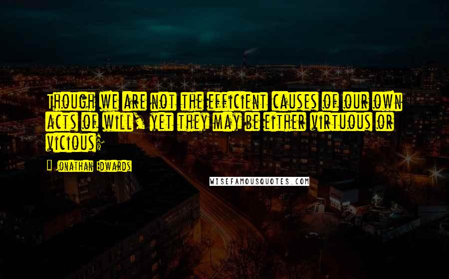 Jonathan Edwards Quotes: Though we are not the efficient causes of our own acts of will, yet they may be either virtuous or vicious;