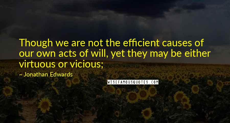 Jonathan Edwards Quotes: Though we are not the efficient causes of our own acts of will, yet they may be either virtuous or vicious;