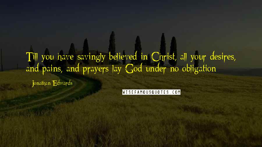 Jonathan Edwards Quotes: Till you have savingly believed in Christ, all your desires, and pains, and prayers lay God under no obligation;