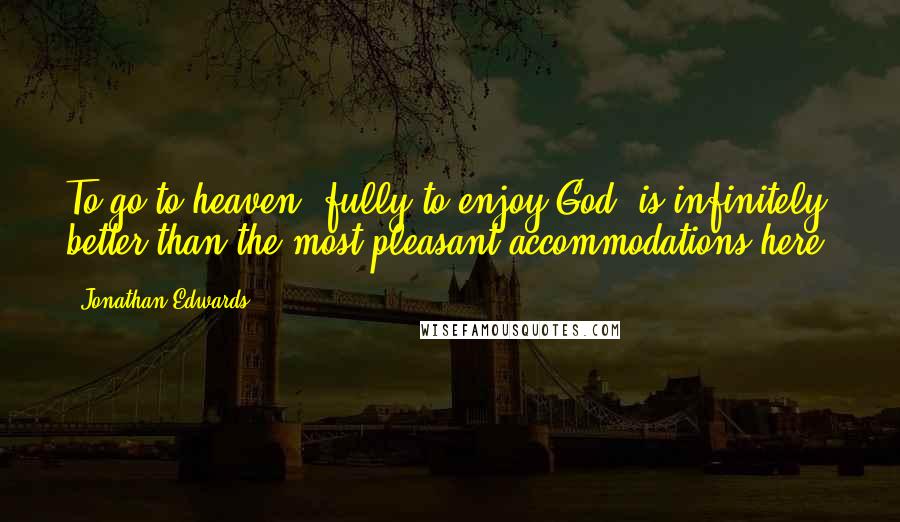 Jonathan Edwards Quotes: To go to heaven, fully to enjoy God, is infinitely better than the most pleasant accommodations here.
