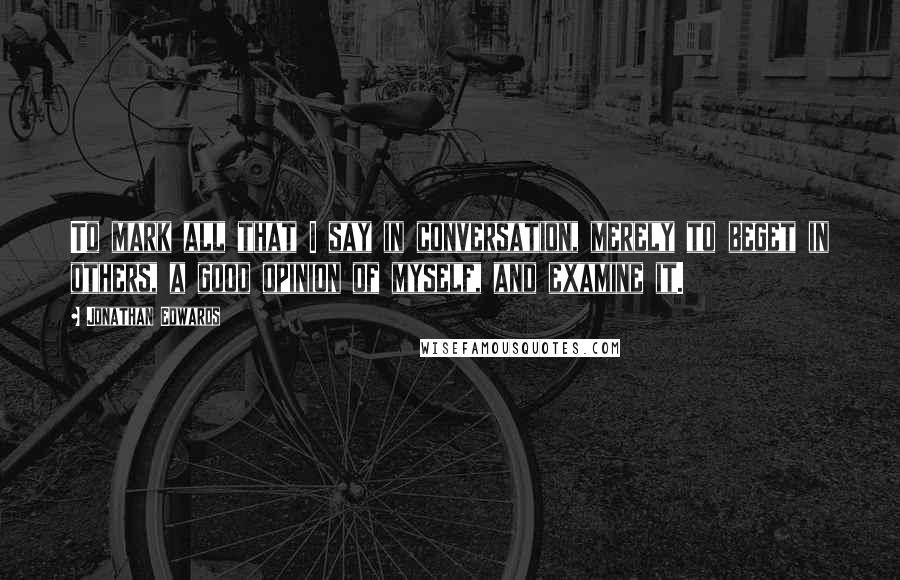 Jonathan Edwards Quotes: To mark all that I say in conversation, merely to beget in others, a good opinion of myself, and examine it.