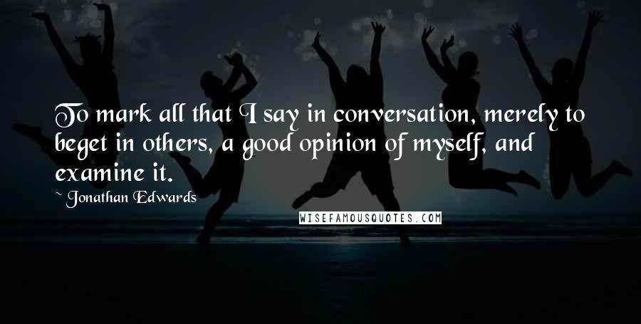 Jonathan Edwards Quotes: To mark all that I say in conversation, merely to beget in others, a good opinion of myself, and examine it.