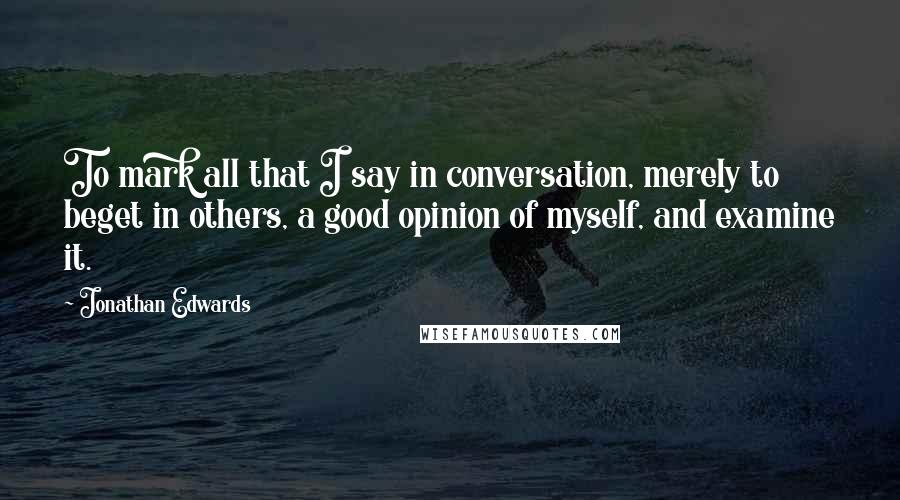 Jonathan Edwards Quotes: To mark all that I say in conversation, merely to beget in others, a good opinion of myself, and examine it.