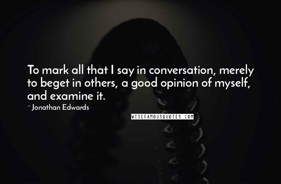 Jonathan Edwards Quotes: To mark all that I say in conversation, merely to beget in others, a good opinion of myself, and examine it.