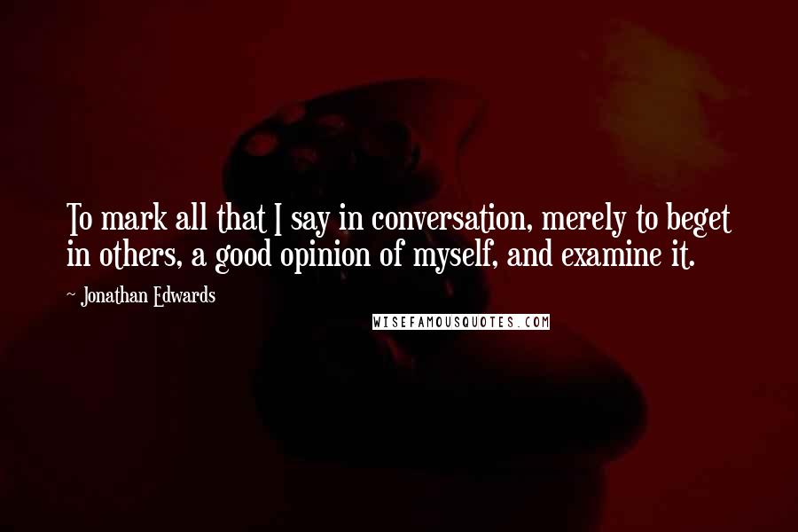 Jonathan Edwards Quotes: To mark all that I say in conversation, merely to beget in others, a good opinion of myself, and examine it.