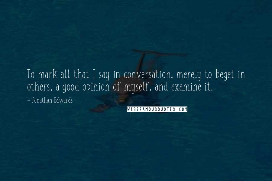 Jonathan Edwards Quotes: To mark all that I say in conversation, merely to beget in others, a good opinion of myself, and examine it.