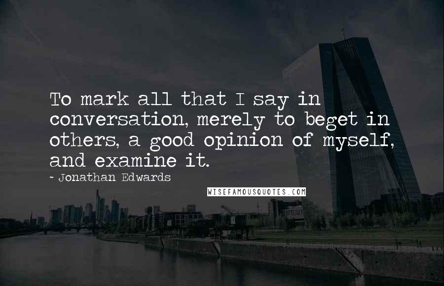 Jonathan Edwards Quotes: To mark all that I say in conversation, merely to beget in others, a good opinion of myself, and examine it.