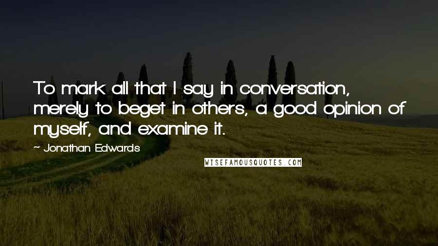 Jonathan Edwards Quotes: To mark all that I say in conversation, merely to beget in others, a good opinion of myself, and examine it.