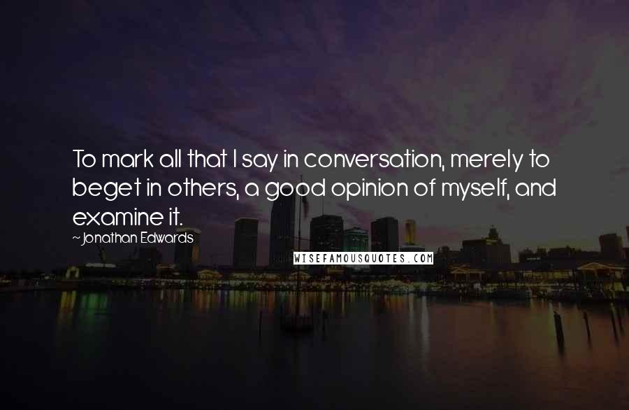 Jonathan Edwards Quotes: To mark all that I say in conversation, merely to beget in others, a good opinion of myself, and examine it.