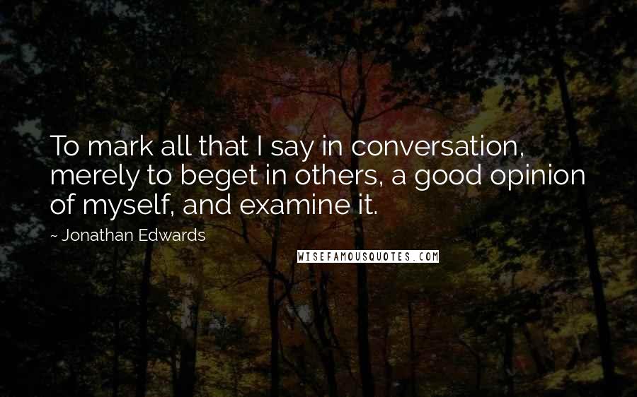 Jonathan Edwards Quotes: To mark all that I say in conversation, merely to beget in others, a good opinion of myself, and examine it.