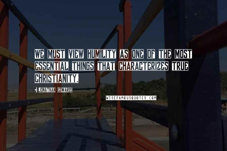 Jonathan Edwards Quotes: We must view humility as one of the most essential things that characterizes true Christianity.