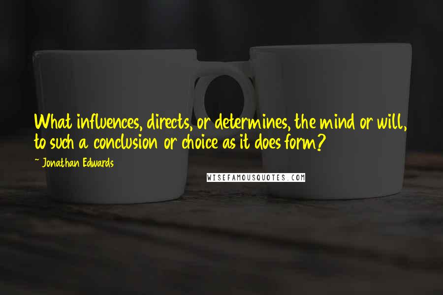 Jonathan Edwards Quotes: What influences, directs, or determines, the mind or will, to such a conclusion or choice as it does form?