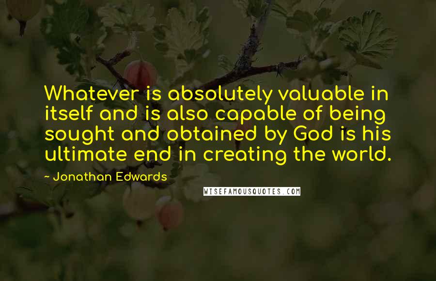 Jonathan Edwards Quotes: Whatever is absolutely valuable in itself and is also capable of being sought and obtained by God is his ultimate end in creating the world.