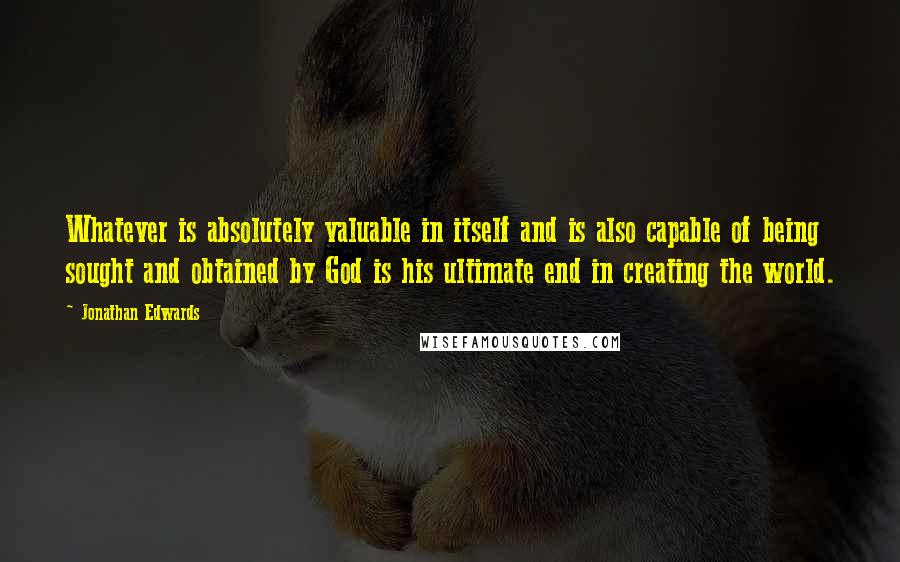 Jonathan Edwards Quotes: Whatever is absolutely valuable in itself and is also capable of being sought and obtained by God is his ultimate end in creating the world.