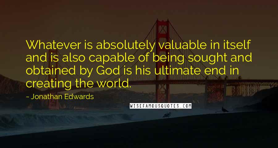 Jonathan Edwards Quotes: Whatever is absolutely valuable in itself and is also capable of being sought and obtained by God is his ultimate end in creating the world.