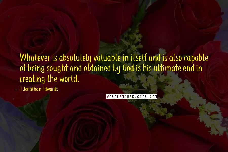 Jonathan Edwards Quotes: Whatever is absolutely valuable in itself and is also capable of being sought and obtained by God is his ultimate end in creating the world.