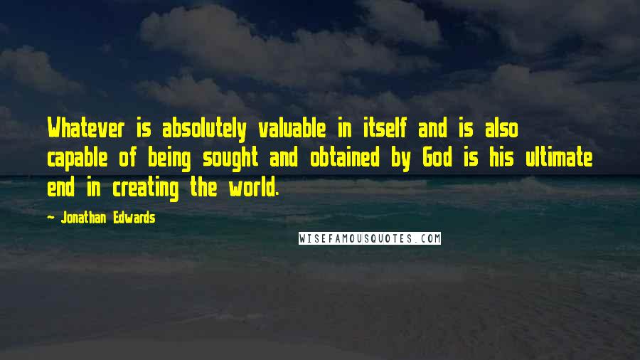 Jonathan Edwards Quotes: Whatever is absolutely valuable in itself and is also capable of being sought and obtained by God is his ultimate end in creating the world.