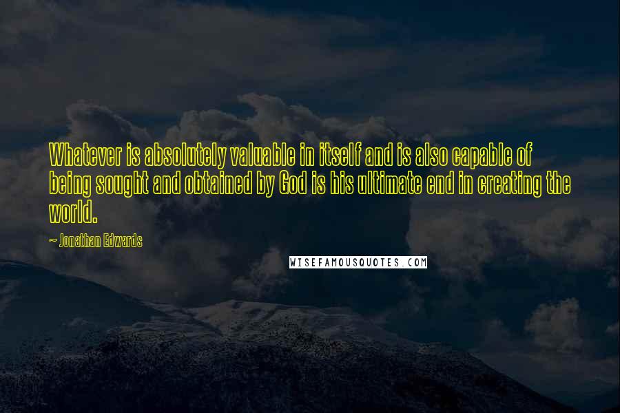 Jonathan Edwards Quotes: Whatever is absolutely valuable in itself and is also capable of being sought and obtained by God is his ultimate end in creating the world.