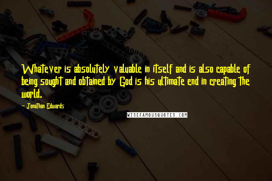 Jonathan Edwards Quotes: Whatever is absolutely valuable in itself and is also capable of being sought and obtained by God is his ultimate end in creating the world.