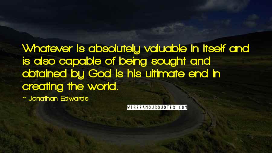 Jonathan Edwards Quotes: Whatever is absolutely valuable in itself and is also capable of being sought and obtained by God is his ultimate end in creating the world.