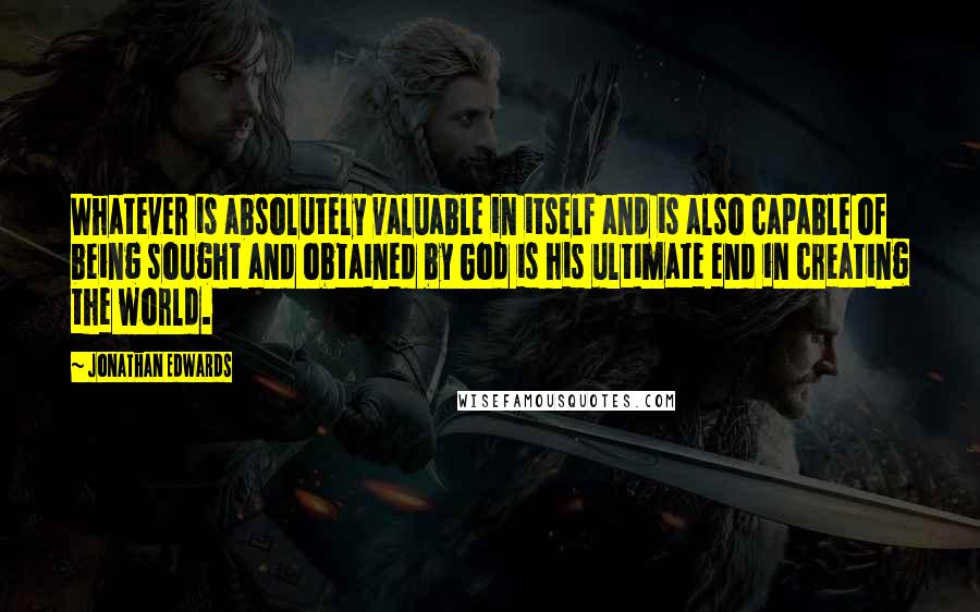 Jonathan Edwards Quotes: Whatever is absolutely valuable in itself and is also capable of being sought and obtained by God is his ultimate end in creating the world.