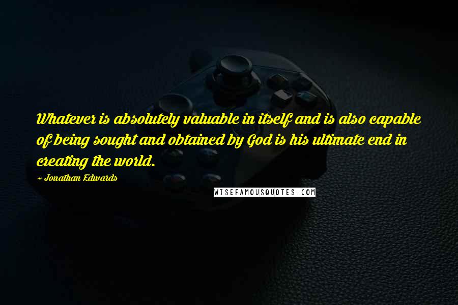 Jonathan Edwards Quotes: Whatever is absolutely valuable in itself and is also capable of being sought and obtained by God is his ultimate end in creating the world.