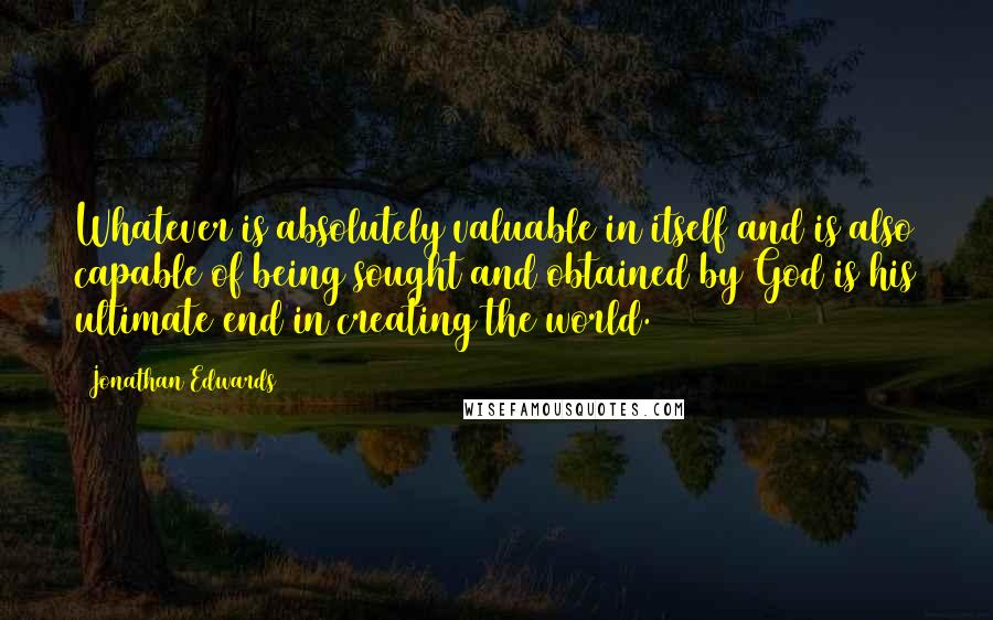 Jonathan Edwards Quotes: Whatever is absolutely valuable in itself and is also capable of being sought and obtained by God is his ultimate end in creating the world.