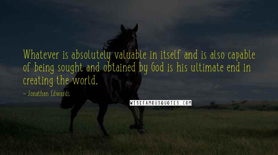 Jonathan Edwards Quotes: Whatever is absolutely valuable in itself and is also capable of being sought and obtained by God is his ultimate end in creating the world.