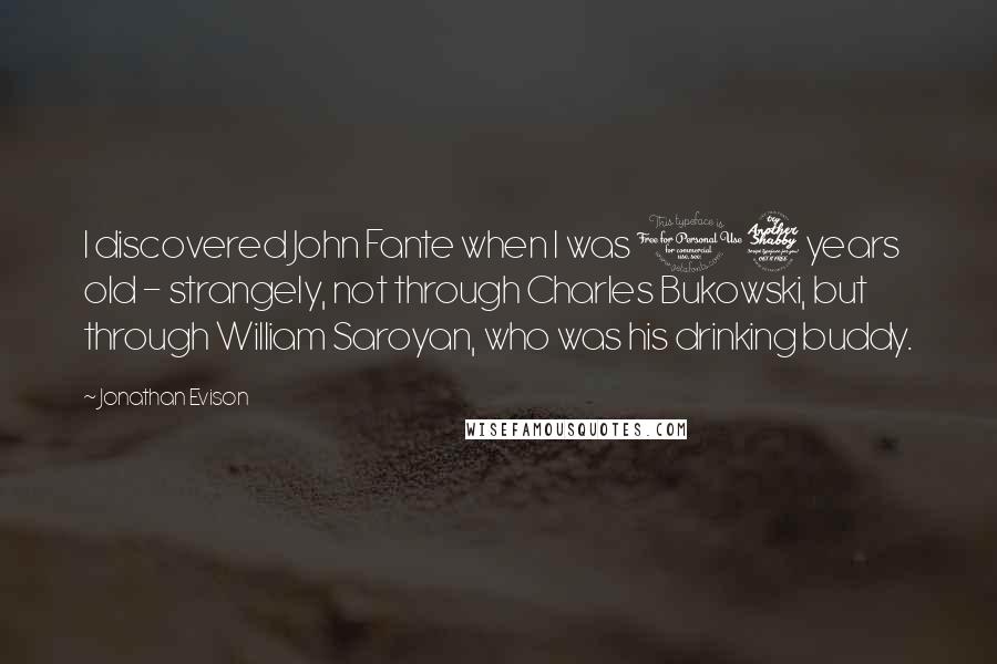 Jonathan Evison Quotes: I discovered John Fante when I was 17 years old - strangely, not through Charles Bukowski, but through William Saroyan, who was his drinking buddy.