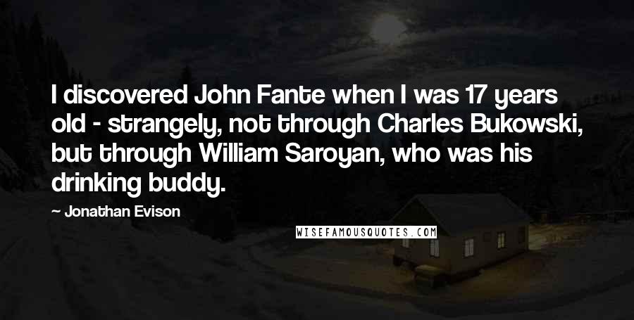 Jonathan Evison Quotes: I discovered John Fante when I was 17 years old - strangely, not through Charles Bukowski, but through William Saroyan, who was his drinking buddy.