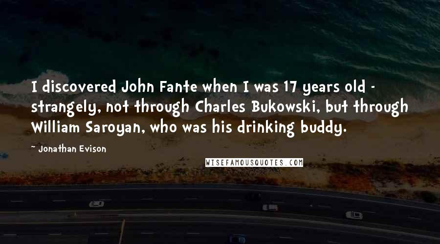 Jonathan Evison Quotes: I discovered John Fante when I was 17 years old - strangely, not through Charles Bukowski, but through William Saroyan, who was his drinking buddy.