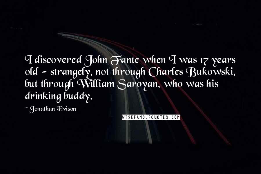 Jonathan Evison Quotes: I discovered John Fante when I was 17 years old - strangely, not through Charles Bukowski, but through William Saroyan, who was his drinking buddy.