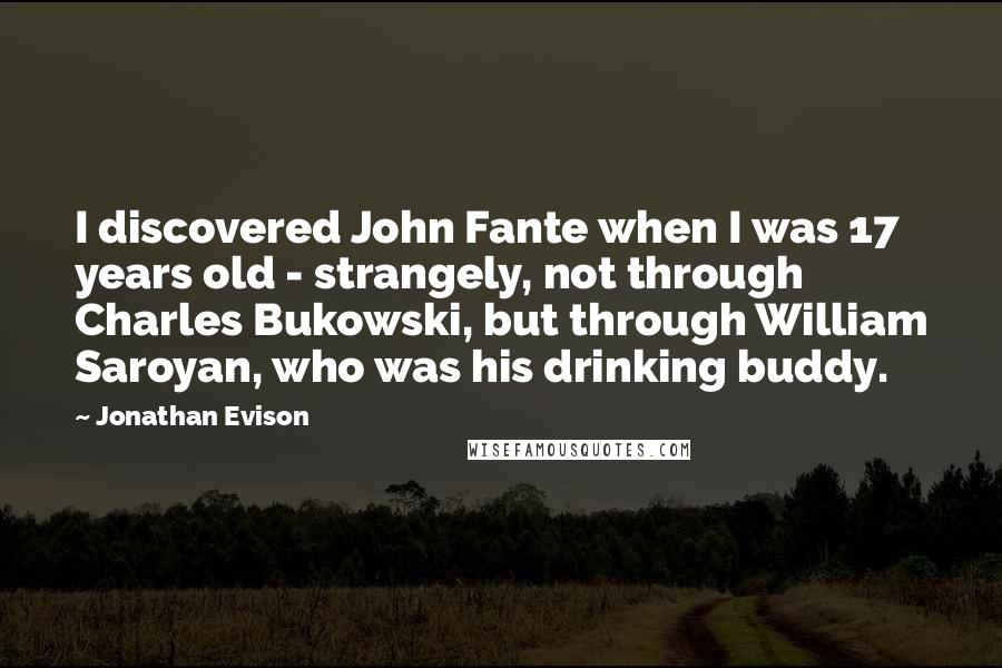 Jonathan Evison Quotes: I discovered John Fante when I was 17 years old - strangely, not through Charles Bukowski, but through William Saroyan, who was his drinking buddy.